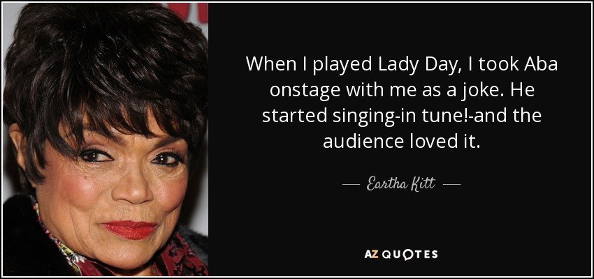 When I played Lady Day, I took Aba onstage with me as a joke. He started singing-in tune!-and the audience loved it. - Eartha Kitt