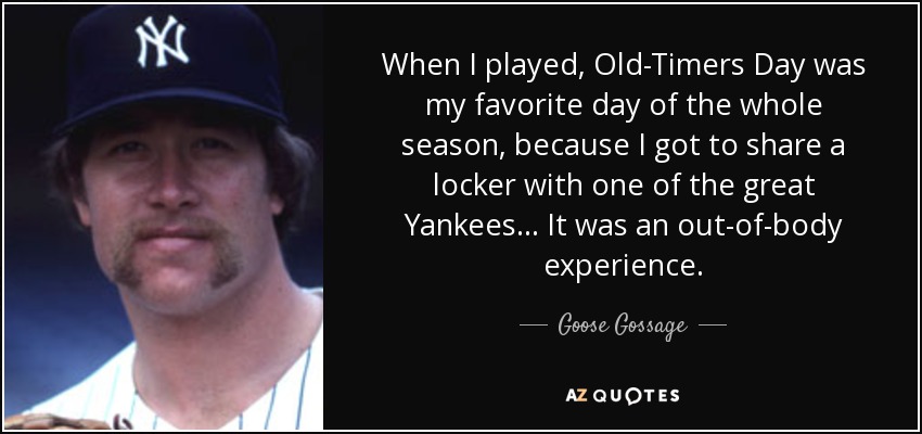 When I played, Old-Timers Day was my favorite day of the whole season, because I got to share a locker with one of the great Yankees... It was an out-of-body experience. - Goose Gossage