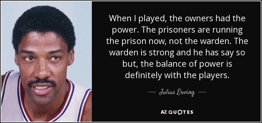 When I played, the owners had the power. The prisoners are running the prison now, not the warden. The warden is strong and he has say so but, the balance of power is definitely with the players. - Julius Erving
