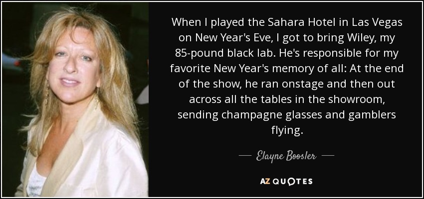 When I played the Sahara Hotel in Las Vegas on New Year's Eve, I got to bring Wiley, my 85-pound black lab. He's responsible for my favorite New Year's memory of all: At the end of the show, he ran onstage and then out across all the tables in the showroom, sending champagne glasses and gamblers flying. - Elayne Boosler