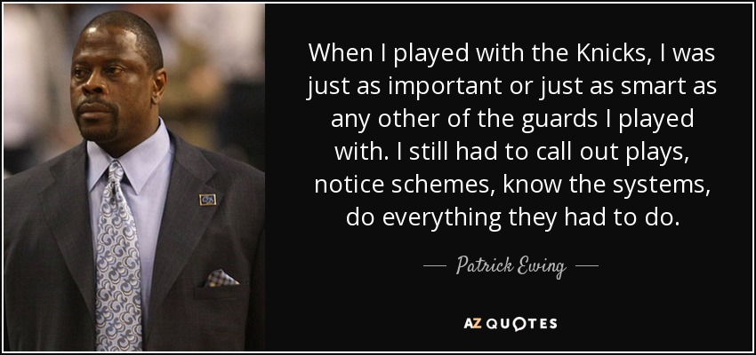 When I played with the Knicks, I was just as important or just as smart as any other of the guards I played with. I still had to call out plays, notice schemes, know the systems, do everything they had to do. - Patrick Ewing