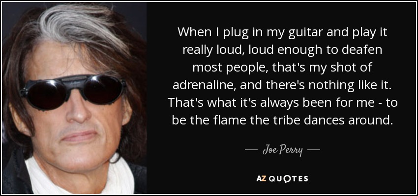 When I plug in my guitar and play it really loud, loud enough to deafen most people, that's my shot of adrenaline, and there's nothing like it. That's what it's always been for me - to be the flame the tribe dances around. - Joe Perry