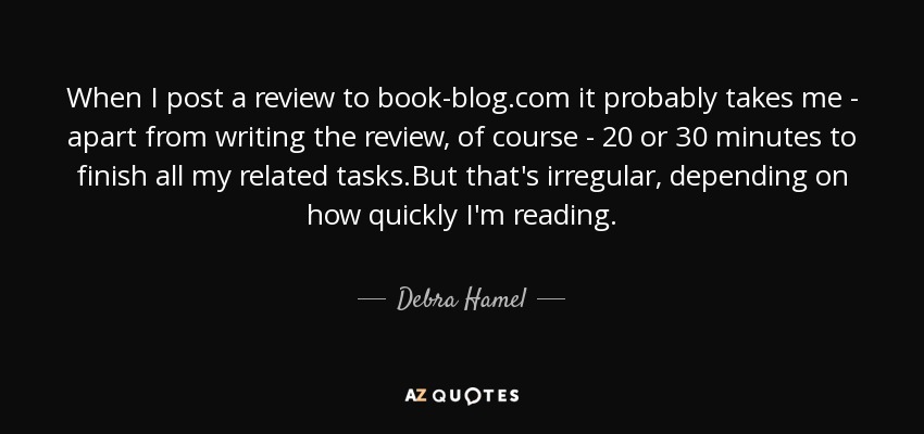 When I post a review to book-blog.com it probably takes me - apart from writing the review, of course - 20 or 30 minutes to finish all my related tasks.But that's irregular, depending on how quickly I'm reading. - Debra Hamel