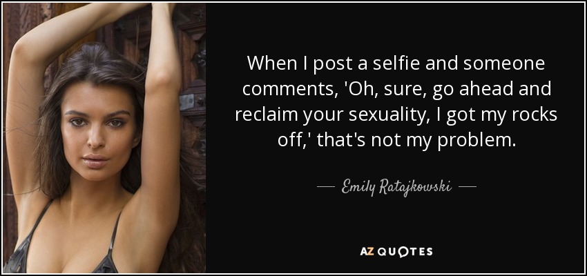 When I post a selfie and someone comments, 'Oh, sure, go ahead and reclaim your sexuality, I got my rocks off,' that's not my problem. - Emily Ratajkowski