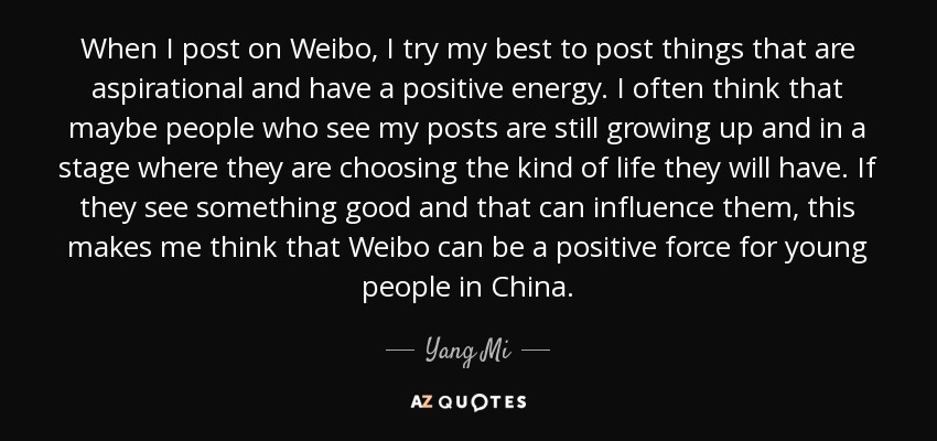 When I post on Weibo, I try my best to post things that are aspirational and have a positive energy. I often think that maybe people who see my posts are still growing up and in a stage where they are choosing the kind of life they will have. If they see something good and that can influence them, this makes me think that Weibo can be a positive force for young people in China. - Yang Mi