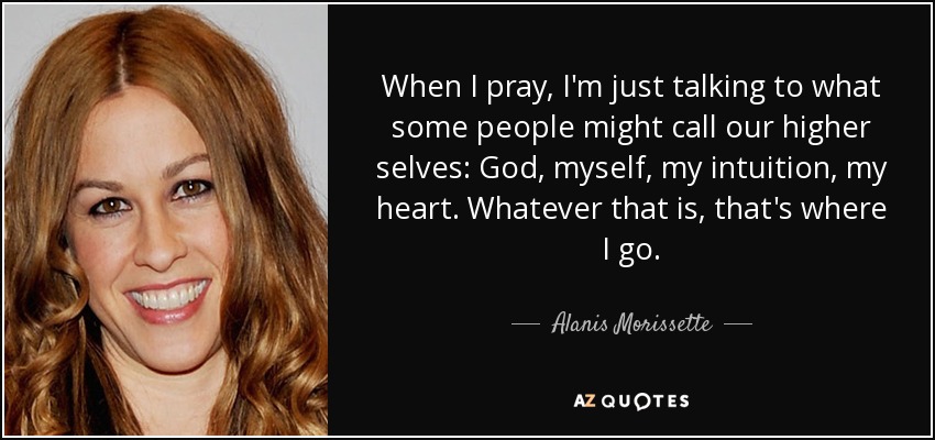 When I pray, I'm just talking to what some people might call our higher selves: God, myself, my intuition, my heart. Whatever that is, that's where I go. - Alanis Morissette