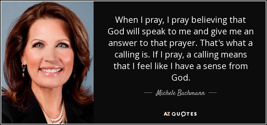 When I pray, I pray believing that God will speak to me and give me an answer to that prayer. That's what a calling is. If I pray, a calling means that I feel like I have a sense from God. - Michele Bachmann