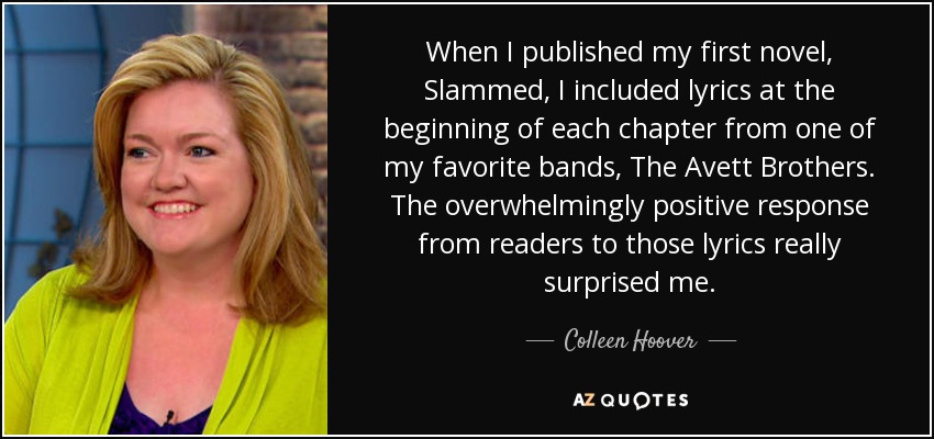 When I published my first novel, Slammed, I included lyrics at the beginning of each chapter from one of my favorite bands, The Avett Brothers. The overwhelmingly positive response from readers to those lyrics really surprised me. - Colleen Hoover