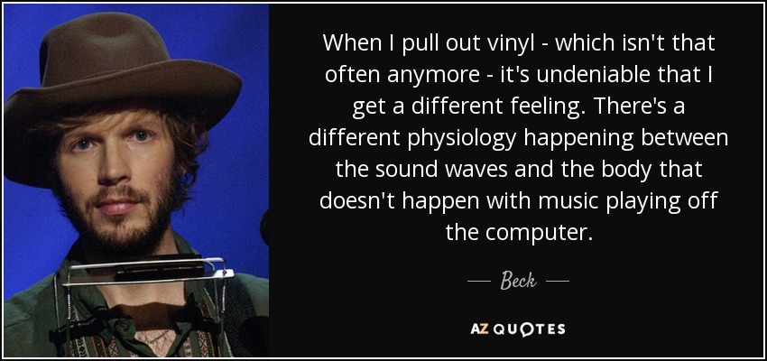 When I pull out vinyl - which isn't that often anymore - it's undeniable that I get a different feeling. There's a different physiology happening between the sound waves and the body that doesn't happen with music playing off the computer. - Beck