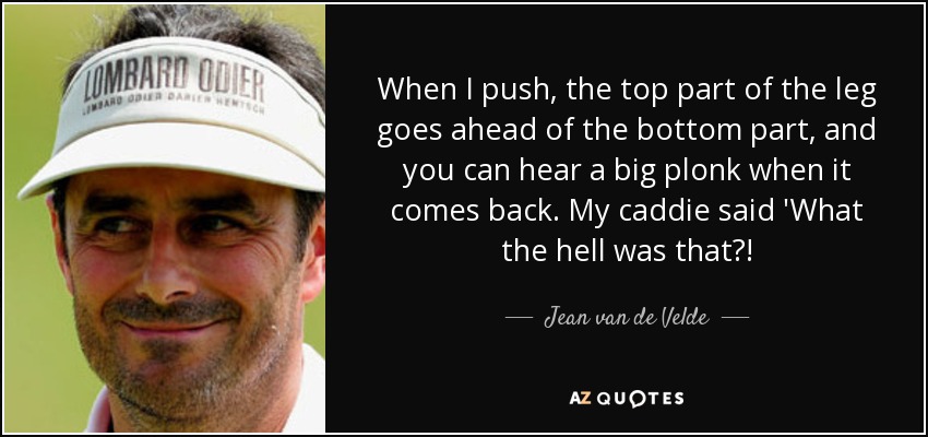When I push, the top part of the leg goes ahead of the bottom part, and you can hear a big plonk when it comes back. My caddie said 'What the hell was that?! - Jean van de Velde