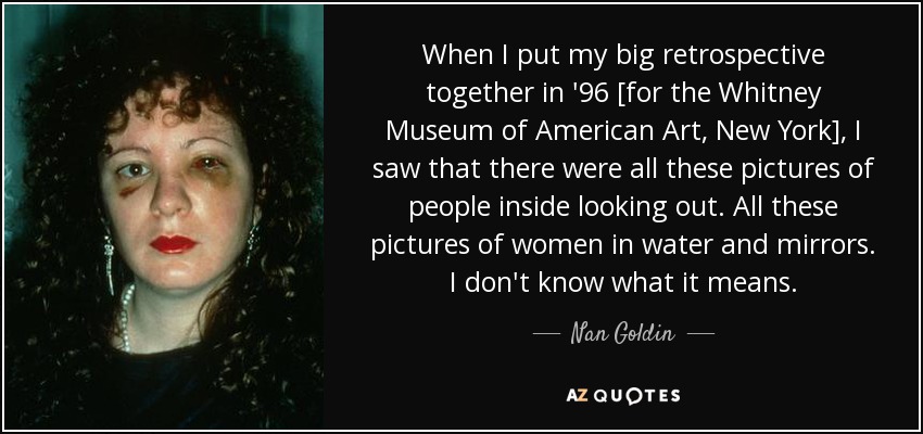 When I put my big retrospective together in '96 [for the Whitney Museum of American Art, New York], I saw that there were all these pictures of people inside looking out. All these pictures of women in water and mirrors. I don't know what it means. - Nan Goldin