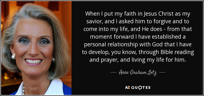 When I put my faith in Jesus Christ as my savior, and I asked him to forgive and to come into my life, and He does - from that moment forward I have established a personal relationship with God that I have to develop, you know, through Bible reading and prayer, and living my life for him. - Anne Graham Lotz