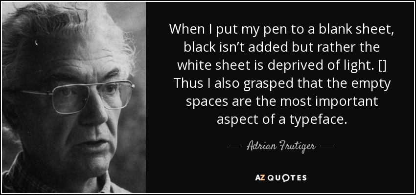 When I put my pen to a blank sheet, black isn’t added but rather the white sheet is deprived of light. [] Thus I also grasped that the empty spaces are the most important aspect of a typeface. - Adrian Frutiger