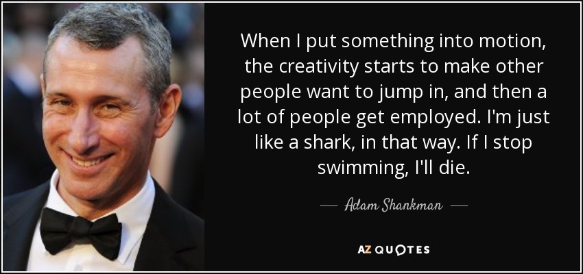 When I put something into motion, the creativity starts to make other people want to jump in, and then a lot of people get employed. I'm just like a shark, in that way. If I stop swimming, I'll die. - Adam Shankman