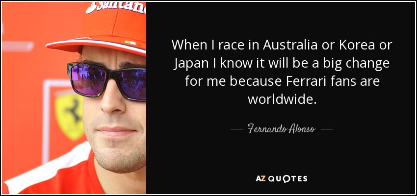 When I race in Australia or Korea or Japan I know it will be a big change for me because Ferrari fans are worldwide. - Fernando Alonso