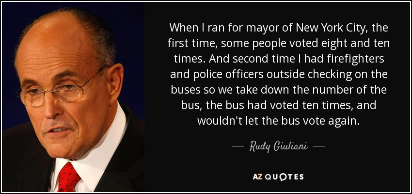 When I ran for mayor of New York City, the first time, some people voted eight and ten times. And second time I had firefighters and police officers outside checking on the buses so we take down the number of the bus, the bus had voted ten times, and wouldn't let the bus vote again. - Rudy Giuliani