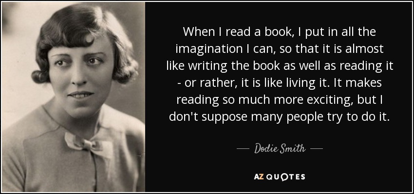 When I read a book, I put in all the imagination I can, so that it is almost like writing the book as well as reading it - or rather, it is like living it. It makes reading so much more exciting, but I don't suppose many people try to do it. - Dodie Smith