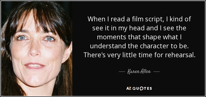 When I read a film script, I kind of see it in my head and I see the moments that shape what I understand the character to be. There's very little time for rehearsal. - Karen Allen