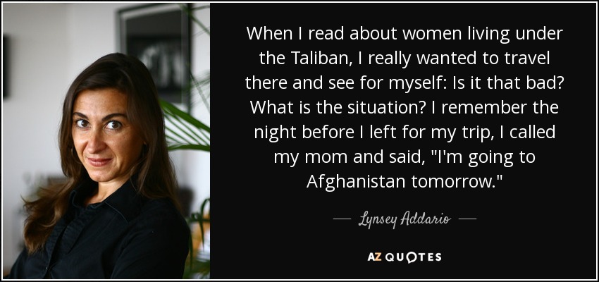 When I read about women living under the Taliban, I really wanted to travel there and see for myself: Is it that bad? What is the situation? I remember the night before I left for my trip, I called my mom and said, 