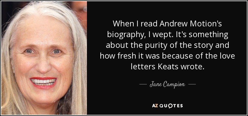 When I read Andrew Motion's biography, I wept. It's something about the purity of the story and how fresh it was because of the love letters Keats wrote. - Jane Campion