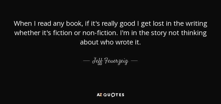 When I read any book, if it's really good I get lost in the writing whether it's fiction or non-fiction. I'm in the story not thinking about who wrote it. - Jeff Feuerzeig