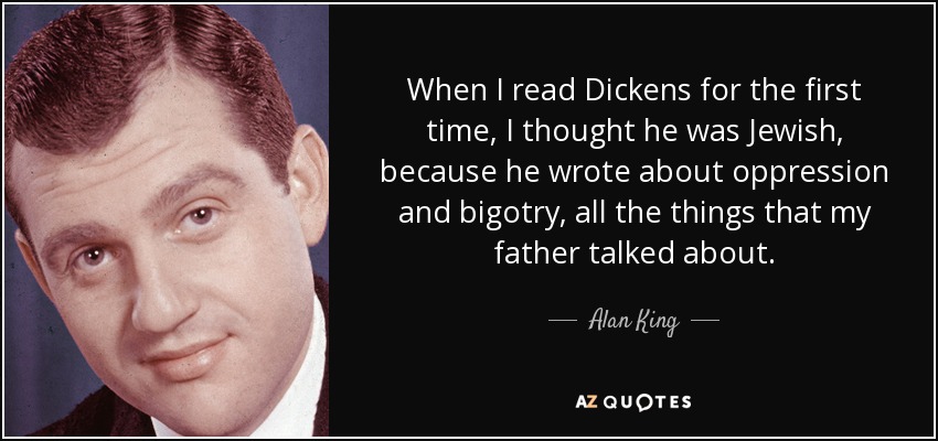 When I read Dickens for the first time, I thought he was Jewish, because he wrote about oppression and bigotry, all the things that my father talked about. - Alan King