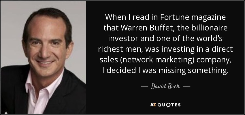 When I read in Fortune magazine that Warren Buffet, the billionaire investor and one of the world's richest men, was investing in a direct sales (network marketing) company, I decided I was missing something. - David Bach