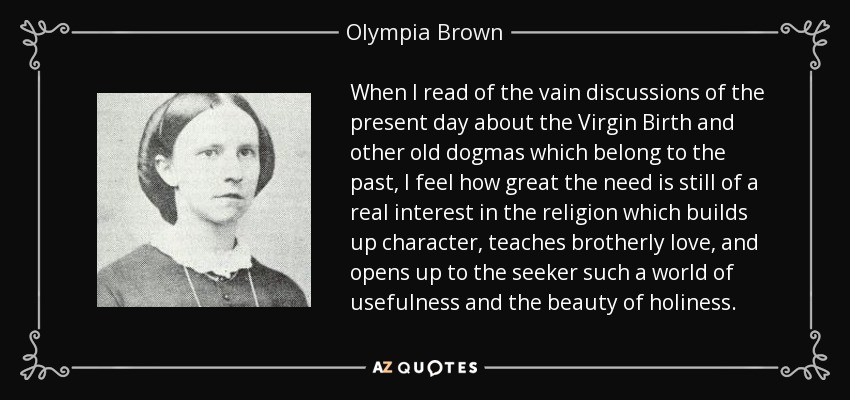 When I read of the vain discussions of the present day about the Virgin Birth and other old dogmas which belong to the past, I feel how great the need is still of a real interest in the religion which builds up character, teaches brotherly love, and opens up to the seeker such a world of usefulness and the beauty of holiness. - Olympia Brown