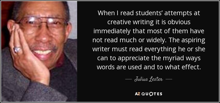 When I read students’ attempts at creative writing it is obvious immediately that most of them have not read much or widely. The aspiring writer must read everything he or she can to appreciate the myriad ways words are used and to what effect. - Julius Lester