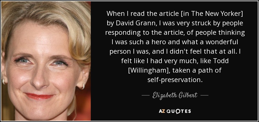 When I read the article [in The New Yorker] by David Grann, I was very struck by people responding to the article, of people thinking I was such a hero and what a wonderful person I was, and I didn't feel that at all. I felt like I had very much, like Todd [Willingham], taken a path of self-preservation. - Elizabeth Gilbert