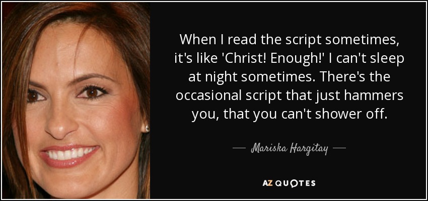 When I read the script sometimes, it's like 'Christ! Enough!' I can't sleep at night sometimes. There's the occasional script that just hammers you, that you can't shower off. - Mariska Hargitay