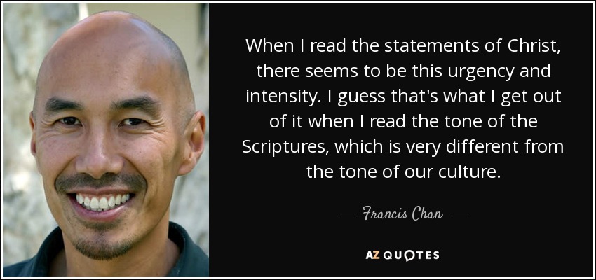 When I read the statements of Christ, there seems to be this urgency and intensity. I guess that's what I get out of it when I read the tone of the Scriptures, which is very different from the tone of our culture. - Francis Chan