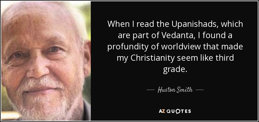 When I read the Upanishads, which are part of Vedanta, I found a profundity of worldview that made my Christianity seem like third grade. - Huston Smith