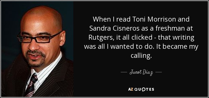 When I read Toni Morrison and Sandra Cisneros as a freshman at Rutgers, it all clicked - that writing was all I wanted to do. It became my calling. - Junot Diaz