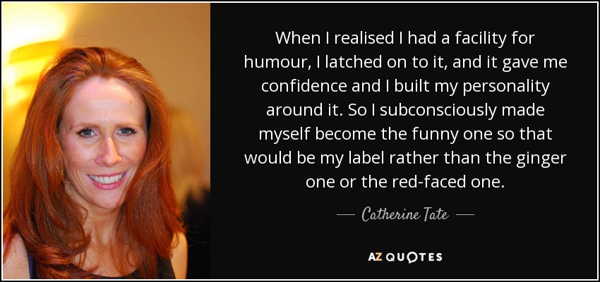 When I realised I had a facility for humour, I latched on to it, and it gave me confidence and I built my personality around it. So I subconsciously made myself become the funny one so that would be my label rather than the ginger one or the red-faced one. - Catherine Tate