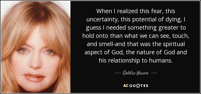 When I realized this fear, this uncertainty, this potential of dying, I guess I needed something greater to hold onto than what we can see, touch, and smell-and that was the spiritual aspect of God, the nature of God and his relationship to humans. - Goldie Hawn