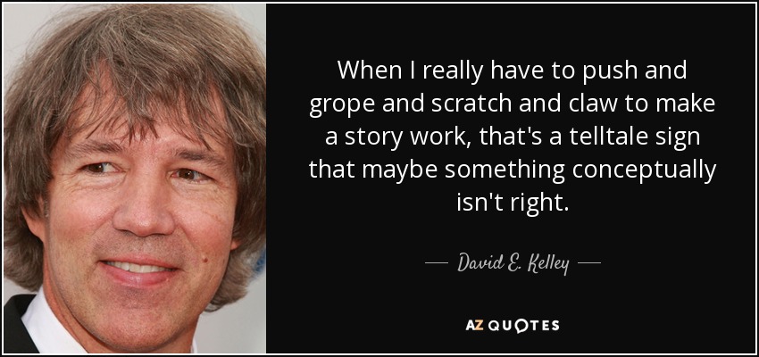 When I really have to push and grope and scratch and claw to make a story work, that's a telltale sign that maybe something conceptually isn't right. - David E. Kelley