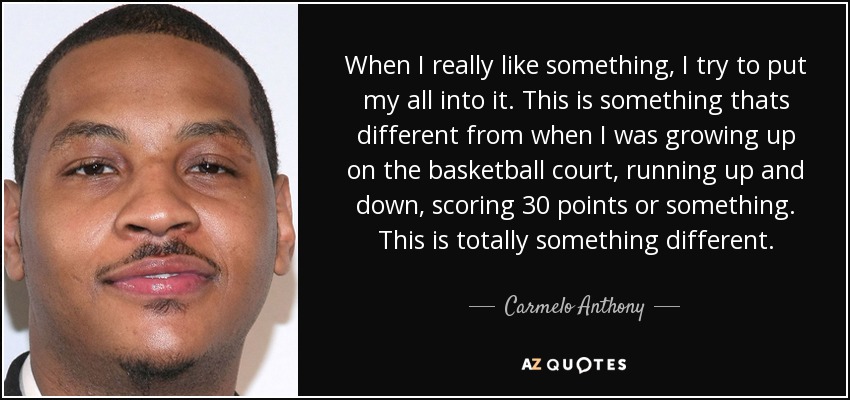 When I really like something, I try to put my all into it. This is something thats different from when I was growing up on the basketball court, running up and down, scoring 30 points or something. This is totally something different. - Carmelo Anthony