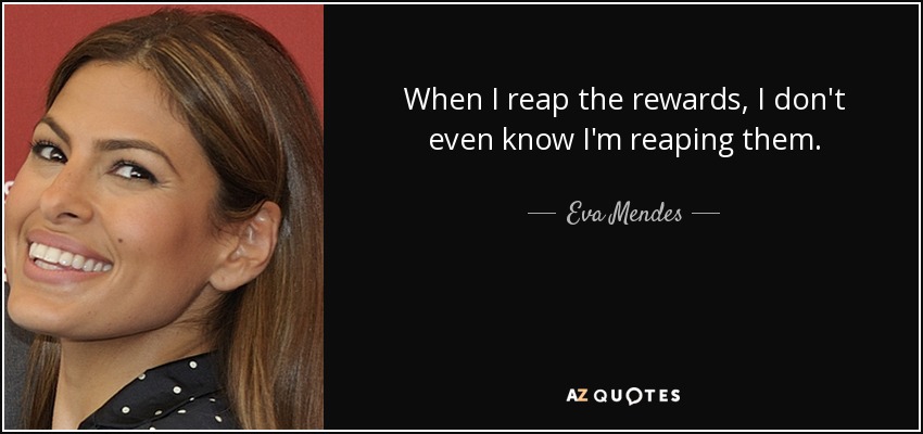 When I reap the rewards, I don't even know I'm reaping them. - Eva Mendes