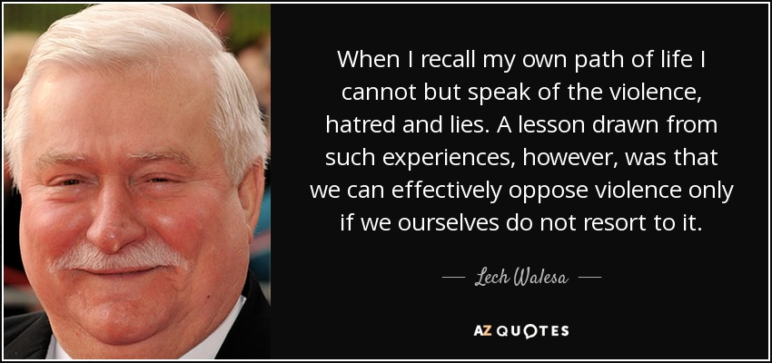 When I recall my own path of life I cannot but speak of the violence, hatred and lies. A lesson drawn from such experiences, however, was that we can effectively oppose violence only if we ourselves do not resort to it. - Lech Walesa