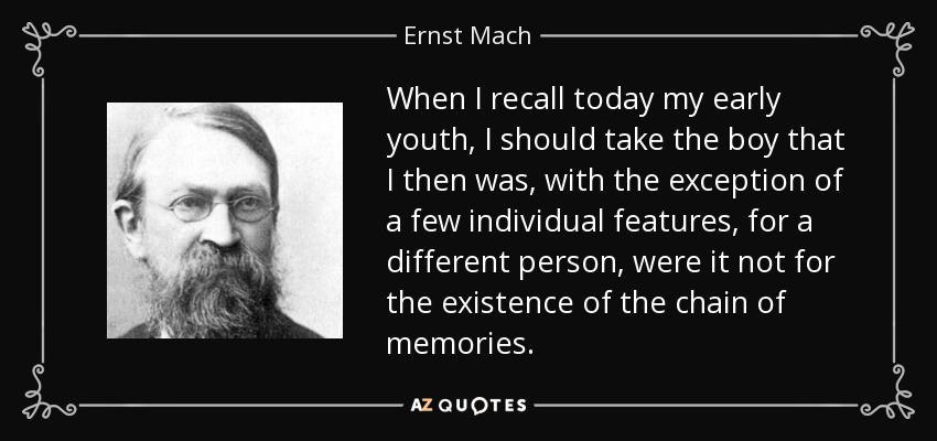 When I recall today my early youth, I should take the boy that I then was, with the exception of a few individual features, for a different person, were it not for the existence of the chain of memories. - Ernst Mach
