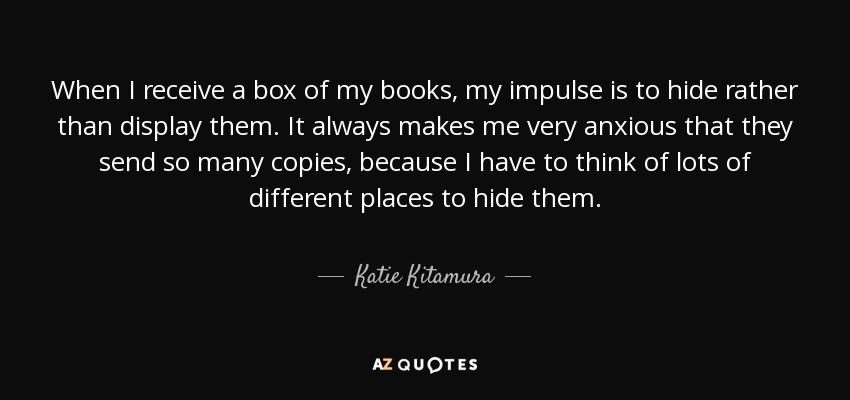 When I receive a box of my books, my impulse is to hide rather than display them. It always makes me very anxious that they send so many copies, because I have to think of lots of different places to hide them. - Katie Kitamura