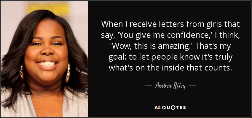 When I receive letters from girls that say, 'You give me confidence,' I think, 'Wow, this is amazing.' That's my goal: to let people know it's truly what's on the inside that counts. - Amber Riley