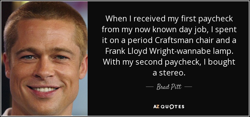 When I received my first paycheck from my now known day job, I spent it on a period Craftsman chair and a Frank Lloyd Wright-wannabe lamp. With my second paycheck, I bought a stereo. - Brad Pitt