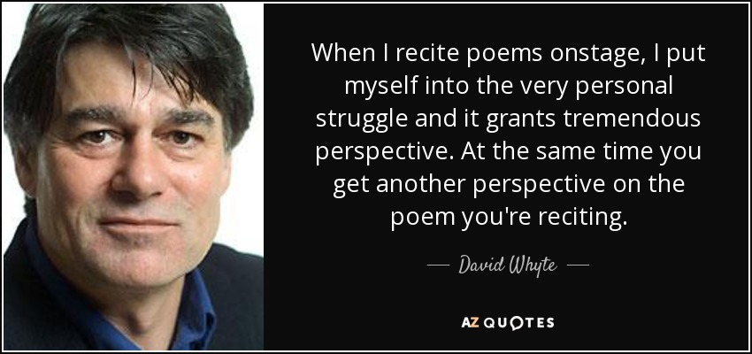 When I recite poems onstage, I put myself into the very personal struggle and it grants tremendous perspective. At the same time you get another perspective on the poem you're reciting. - David Whyte