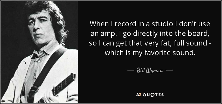 When I record in a studio I don't use an amp. I go directly into the board, so I can get that very fat, full sound - which is my favorite sound. - Bill Wyman