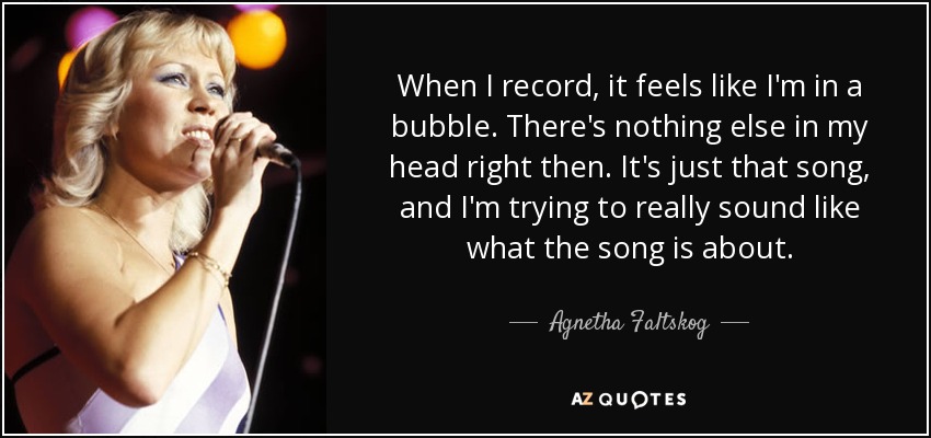 When I record, it feels like I'm in a bubble. There's nothing else in my head right then. It's just that song, and I'm trying to really sound like what the song is about. - Agnetha Faltskog