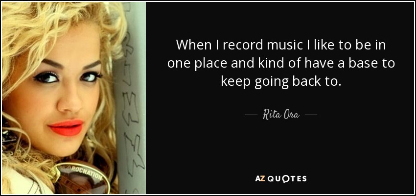 When I record music I like to be in one place and kind of have a base to keep going back to. - Rita Ora