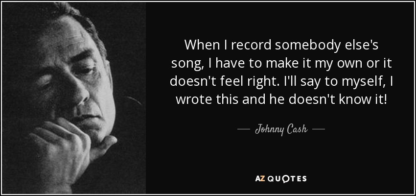 When I record somebody else's song, I have to make it my own or it doesn't feel right. I'll say to myself, I wrote this and he doesn't know it! - Johnny Cash