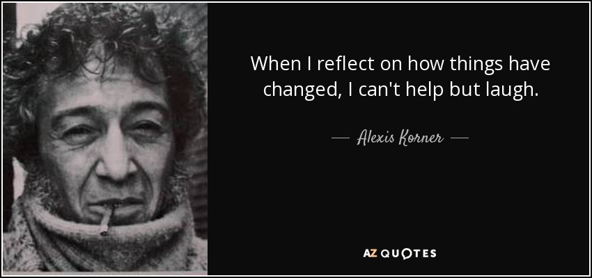 When I reflect on how things have changed, I can't help but laugh. - Alexis Korner